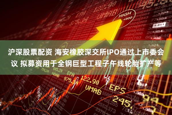 沪深股票配资 海安橡胶深交所IPO通过上市委会议 拟募资用于全钢巨型工程子午线轮胎扩产等