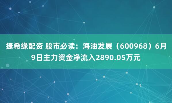 捷希缘配资 股市必读：海油发展（600968）6月9日主力资金净流入2890.05万元