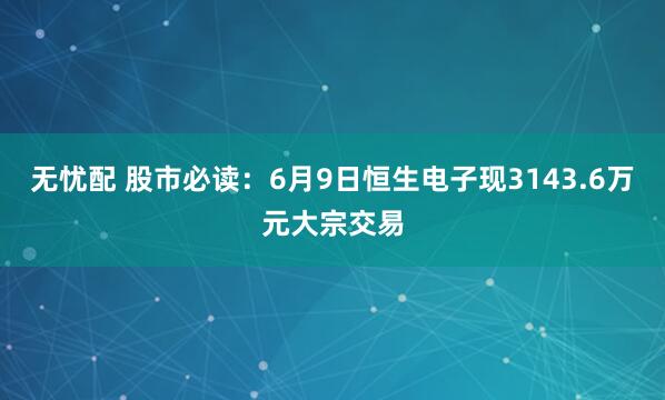 无忧配 股市必读：6月9日恒生电子现3143.6万元大宗交易