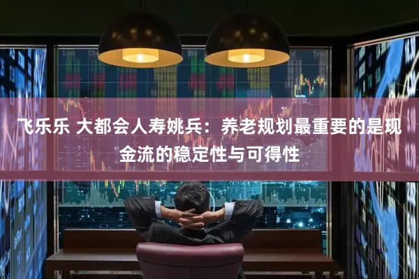 飞乐乐 大都会人寿姚兵：养老规划最重要的是现金流的稳定性与可得性