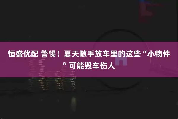 恒盛优配 警惕！夏天随手放车里的这些“小物件”可能毁车伤人