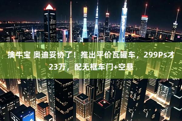 擒牛宝 奥迪妥协了！推出平价瓦罐车，299Ps才23万，配无框车门+空悬