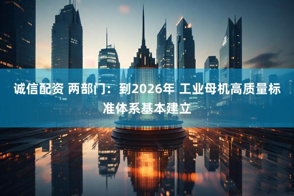 诚信配资 两部门：到2026年 工业母机高质量标准体系基本建立