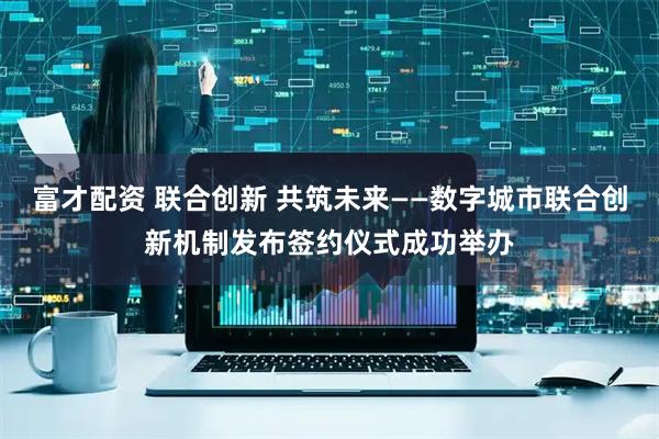 富才配资 联合创新 共筑未来——数字城市联合创新机制发布签约仪式成功举办