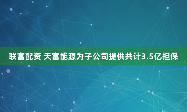 联富配资 天富能源为子公司提供共计3.5亿担保