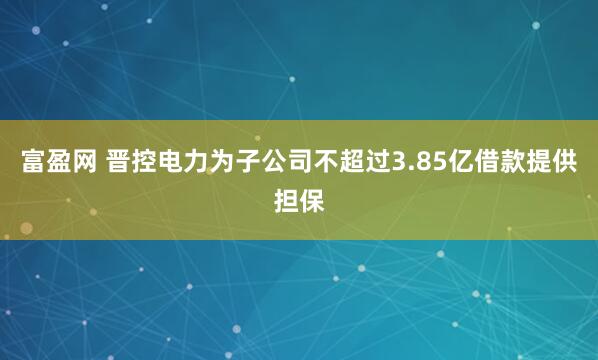 富盈网 晋控电力为子公司不超过3.85亿借款提供担保