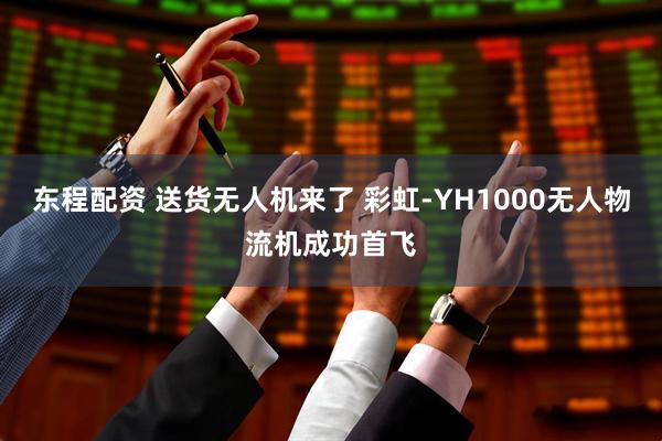 东程配资 送货无人机来了 彩虹-YH1000无人物流机成功首飞