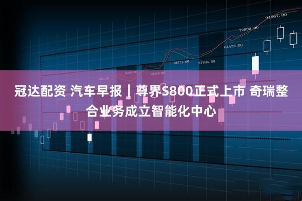 冠达配资 汽车早报｜尊界S800正式上市 奇瑞整合业务成立智能化中心