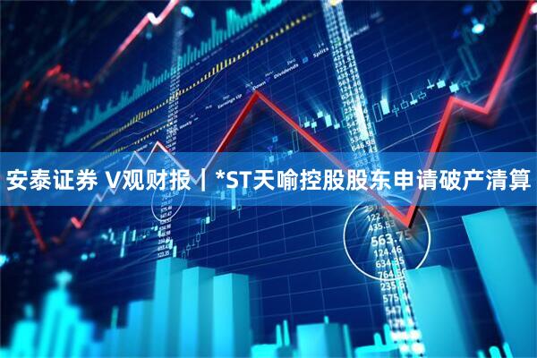 安泰证券 V观财报｜*ST天喻控股股东申请破产清算