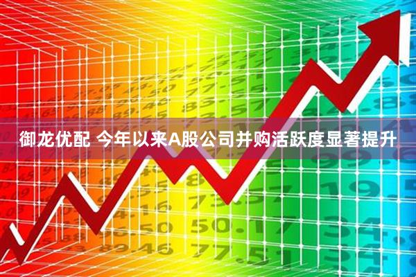 御龙优配 今年以来A股公司并购活跃度显著提升