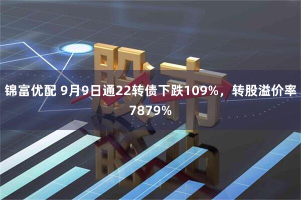 锦富优配 9月9日通22转债下跌109%，转股溢价率7879%