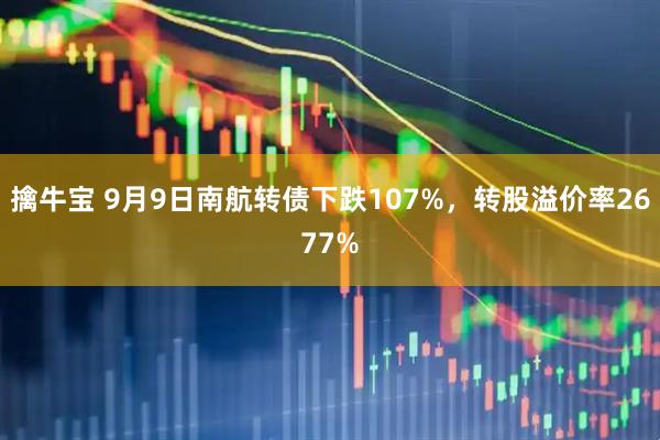 擒牛宝 9月9日南航转债下跌107%，转股溢价率2677%