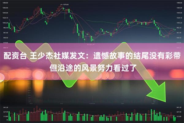 配资台 王少杰社媒发文：遗憾故事的结尾没有彩带 但沿途的风景努力看过了
