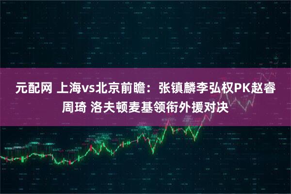 元配网 上海vs北京前瞻：张镇麟李弘权PK赵睿周琦 洛夫顿麦基领衔外援对决